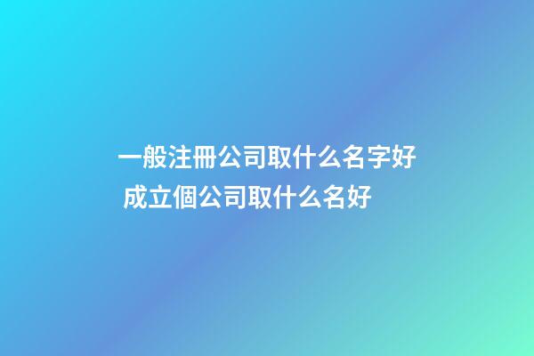 一般注冊公司取什么名字好 成立個公司取什么名好